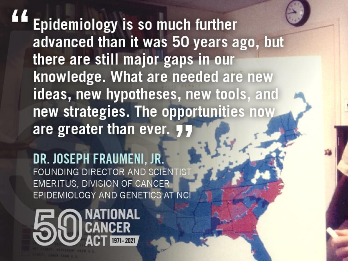 A picture of Joseph Fraumeni with a map of the U.S. overlaid with a quote, "Epidemiology is so much further advanced than it was 50 years ago, but there are still major gaps in our knowledge. What are needed are new ideas, new hypotheses, new tools, and new strategies. The opportunities now are greater than ever."