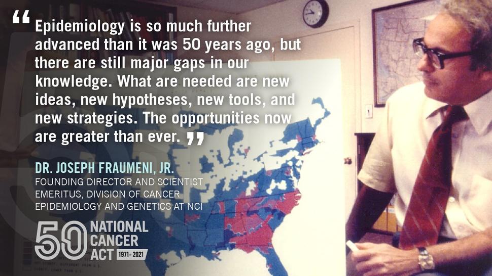 A picture of Joseph Fraumeni with a map of the U.S. overlaid with a quote, "Epidemiology is so much further advanced than it was 50 years ago, but there are still major gaps in our knowledge. What are needed are new ideas, new hypotheses, new tools, and new strategies. The opportunities now are greater than ever."