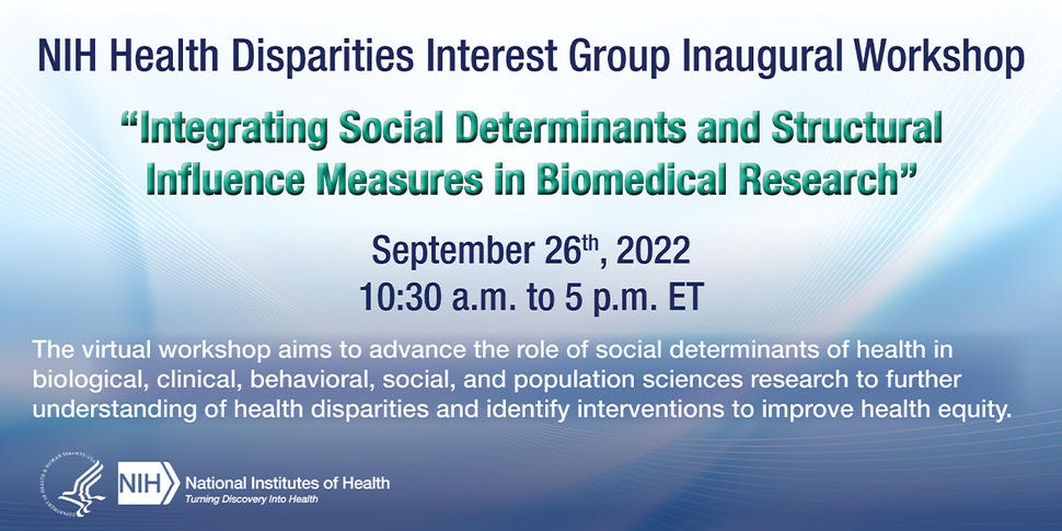 NIH Health Disparities Interest Group Inaugural Workshop: Integrating Social Determinants and Structural Influence Measures in Biomedical Research. September 26th, 2022. 10:30AM-5PM ET. The virtual workshop aims to advance the role of social determinants of health in biological, clinical, behavioral, social, and populations sciences research to further understanding of health disparities and identify interventions to improve health equity.